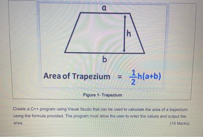 a
b
Area of Trapezium =
Figure 1- Trapezium
h
h(a+b)
Create a C++ program using Visual Studio that can be used to calculate t