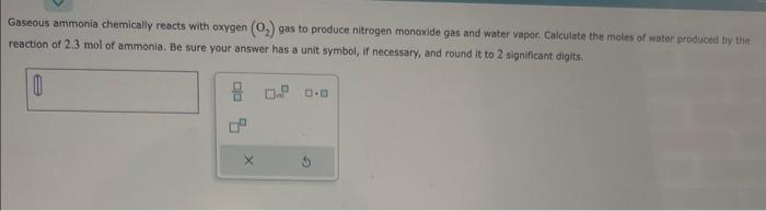 Gaseous ammonia chemically reacts with oxygen \( \left(\mathrm{O}_{2}\right) \) gas to produce nitrogen monoxide gas and wate