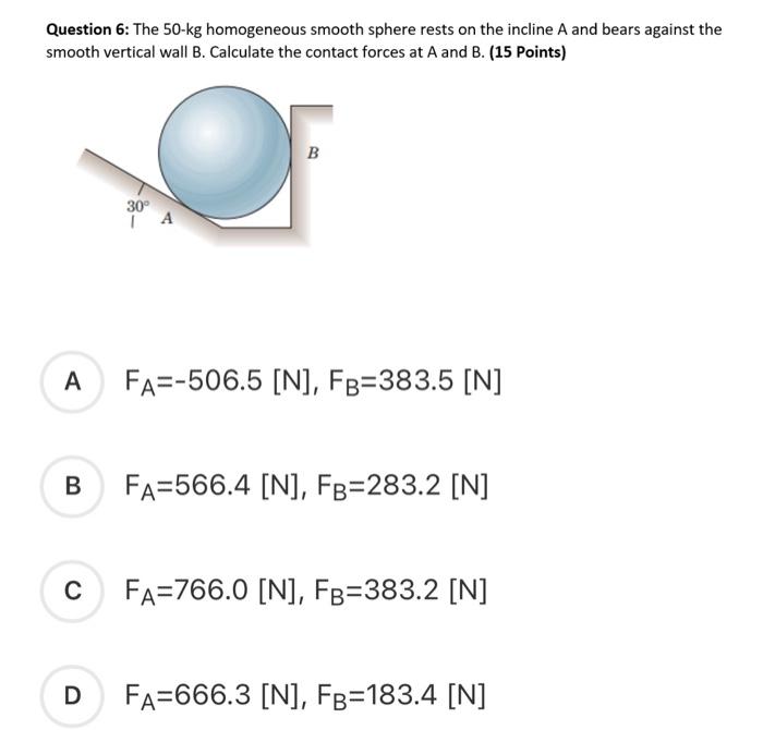 The 50 kg homogeneous smooth sphere rests on the 30^circ incline A and  bears against the smooth vertical wall B. Calculate the contact forces A  and B.