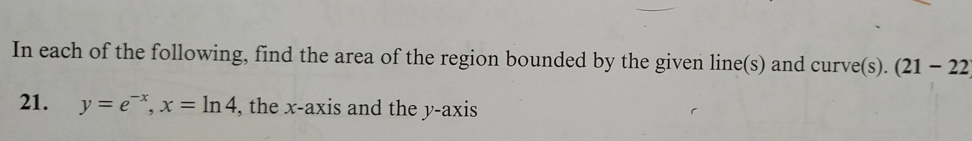 In each of the following, find the area of the region bounded by the given line(s) and curve(s). (21 - 22)
21. y = ex, x = ln