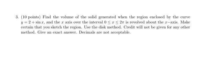 3. (10 points) Find the volume of the solid generated when the region enclosed by the curve
y = 2 + sinz, and the r axis over