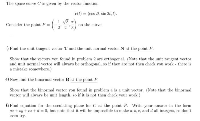 The space curve \( C \) is given by the vector function
\[
\mathbf{r}(t)=\langle\cos 2 t, \sin 2 t, t\rangle .
\]
Consider th