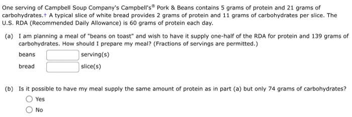 One serving of Campbell Soup Companys Campbells \( { }^{\oplus} \) Pork \& Beans contains 5 grams of protein and 21 grams o