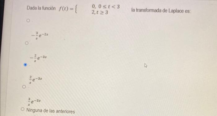 Dada la función \( f(t)=\left\{\begin{array}{l}0,0 \leq t<3 \\ 2, t \geq 3\end{array} \quad\right. \) la transformada de Lapl