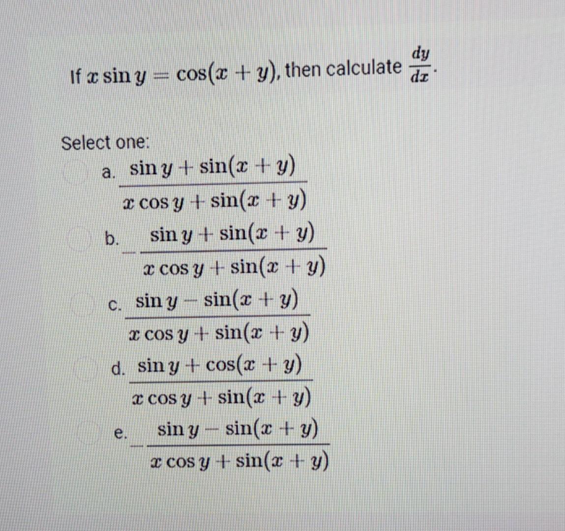 If \( x \sin y=\cos (x+y) \), then calculate \( \frac{d y}{d x} \) Select one: a. \( \frac{\sin y+\sin (x+y)}{x \cos y+\sin (