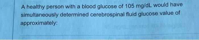 A healthy person with a blood glucose of 105 mg/dL would have simultaneously determined cerebrospinal fluid glucose value of