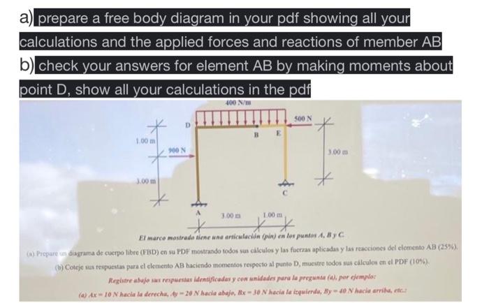 a) prepare a free body diagram in your pdf showing all your calculations and the applied forces and reactions of member AB b)