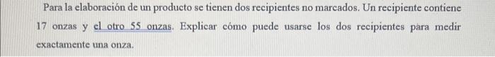 Para la elaboración de un producto se tienen dos recipientes no marcados. Un recipiente contiene 17 onzas y el otro 55 onzas.