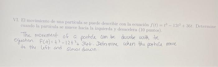 VI. El movimiento de una partícula se puede describir con la ecuación \( f(t)=t^{3}-12 t^{2}+36 t \). Determine cuando la par