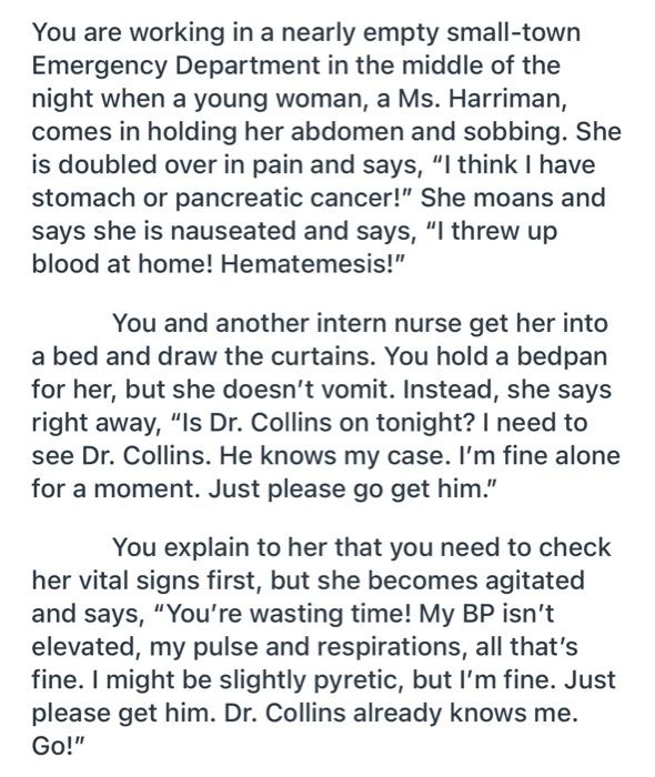 You are working in a nearly empty small-town Emergency Department in the middle of the night when a young woman, a Ms. Harrim