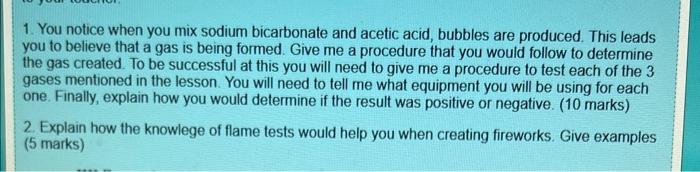 1. You notice when you mix sodium bicarbonate and acetic acid, bubbles are produced. This leads you to believe that a gas is