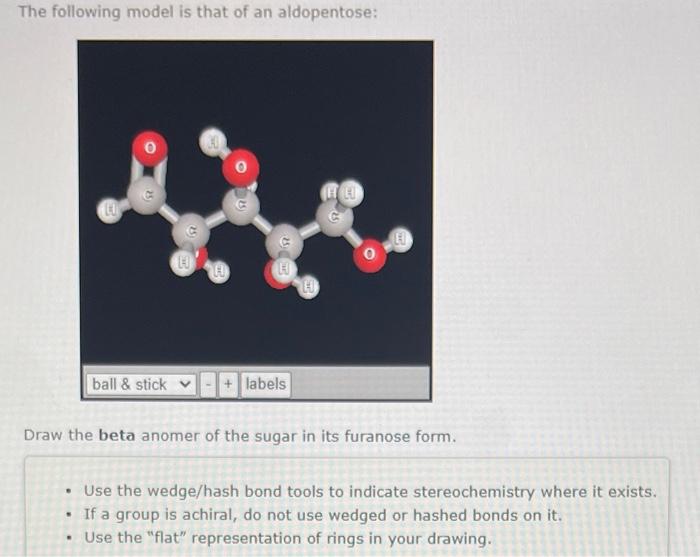 The following model is that of an aldopentose:
Draw the beta anomer of the sugar in its furanose form.
- Use the wedge/hash b