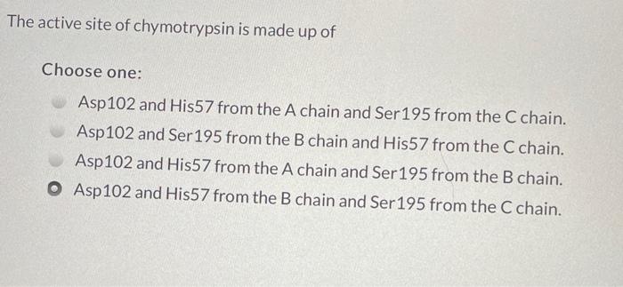 The active site of chymotrypsin is made up of
Choose one:
Asp 102 and His57 from the A chain and Ser 195 from the C chain.
As