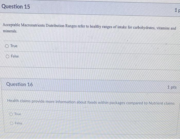 Question 15
Acceptable Macronutrients Distribution Ranges refer to healthy ranges of intake for carbohydrates, vitamins and
m