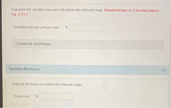 Calculate the variable costs per unit within the relevant range. (Round answer to 2 decimal places e.g. 2.25.)
Variable costs