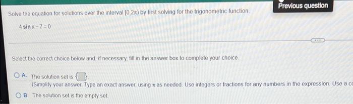 Previous question
Solve the equation for solutions over the interval 10,2x) by first solving for the trigonometric function.
