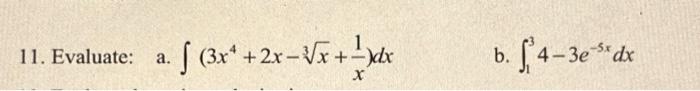 11. Evaluate: a. \( \int\left(3 x^{4}+2 x-\sqrt[3]{x}+\frac{1}{x}\right) d x \) b. \( \int_{1}^{3} 4-3 e^{-5 x} d x \)