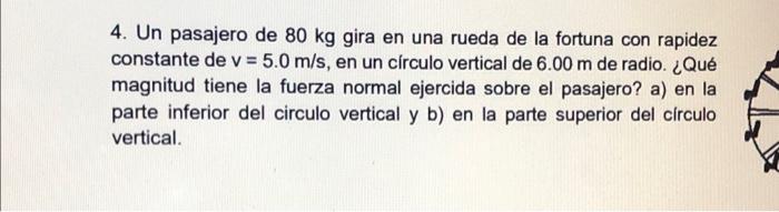 4. Un pasajero de \( 80 \mathrm{~kg} \) gira en una rueda de la fortuna con rapidez constante de \( v=5.0 \mathrm{~m} / \math