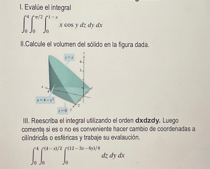 I. Evalúe el integral \[ \int_{0}^{4} \int_{0}^{\pi / 2} \int_{0}^{1-x} x \cos y d z d y d x \] II.Calcule el volumen del sól