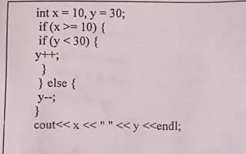 int \( x=10, y=30 \) if \( (x>=10)\{ \) if \( (y<30)\{ \) \( y++; \) \} \} else \{ \( y-; \) \} cout \( <<x<* <<y<< \) endl;