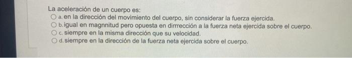 La aceleración de un cuerpo es: O a. en la dirección del movimiento del cuerpo, sin considerar la fuerza ejercida. O b.igual