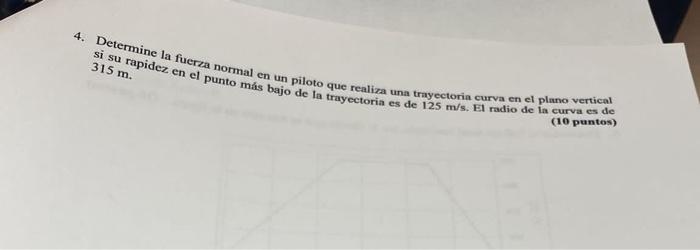 si su rapidez fuerza normal en un piloto que realiza una trayectoria curva en el plano vertical \( 315 \mathrm{~m} \). (10 pu