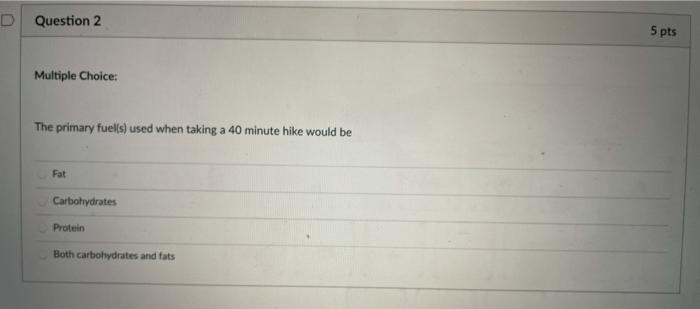 D Question 2 5 pts Multiple Choice: The primary fuel(s) used when taking a 40 minute hike would be Fat Carbohydrates Protein