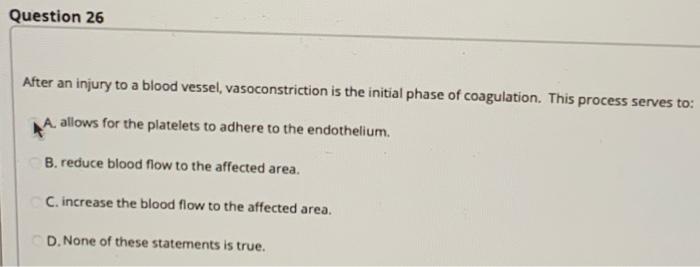 Question 26 After an injury to a blood vessel, vasoconstriction is the initial phase of coagulation. This process serves to: