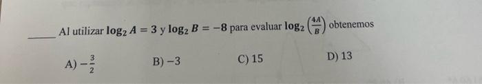 Al utilizar \( \log _{2} A=3 \) y \( \log _{2} B=-8 \) para evaluar \( \log _{2}\left(\frac{4 A}{B}\right) \) obtenemos A) \(