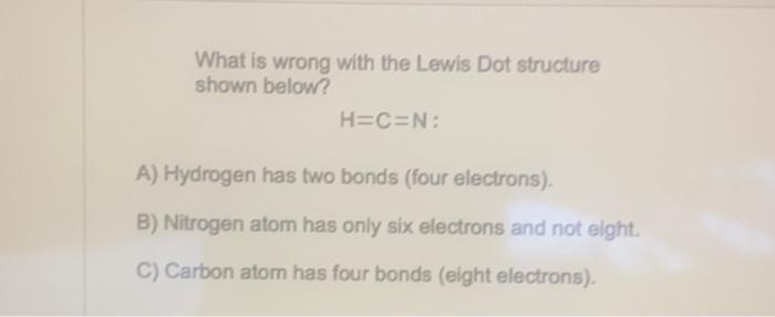 What is wrong with the Lewis Dot structure shown below?
\[
\mathrm{H}=\mathrm{C}=\mathrm{N} \text { : }
\]
A) Hydrogen has tw