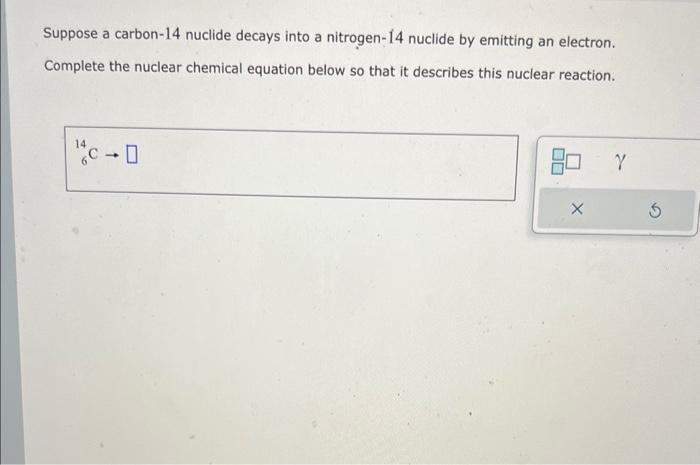 Suppose a carbon-14 nuclide decays into a nitrogen-14 nuclide by emitting an electron.
Complete the nuclear chemical equation