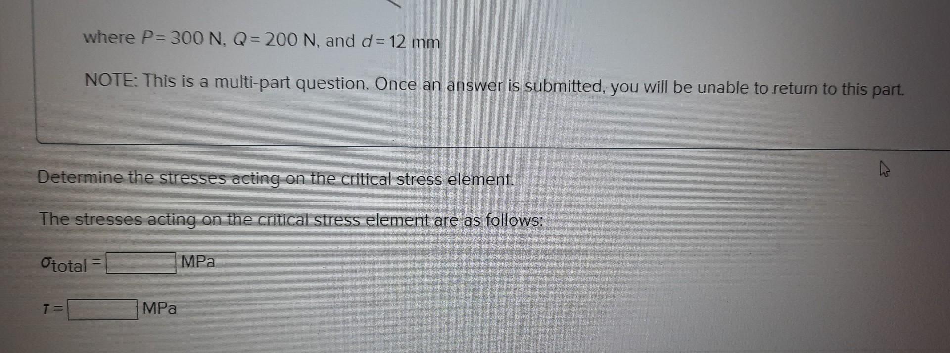 where \( P=300 \mathrm{~N}, Q=200 \mathrm{~N} \), and \( d=12 \mathrm{~mm} \)
NOTE: This is a multi-part question. Once an an