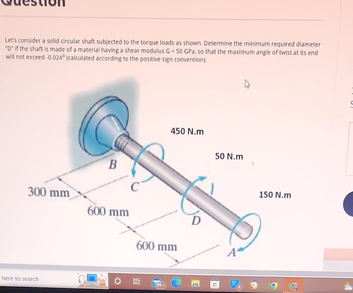 Lets consider a solid circular shaft subjected to the torque loads as shown. Determine the minimum required diameter D if 