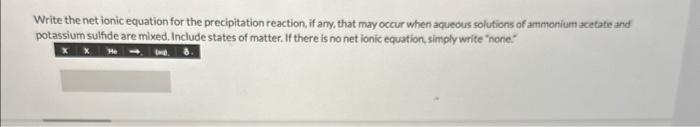 Write the net ionic equation for the precipitation reaction, if any, that may occur when aquecus solutions of ammonium acetat