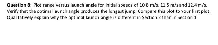 Question 8: Plot range versus launch angle for initial speeds of 10.8 m/s, 11.5 m/s and 12.4 m/s. Verify that the optimal lau