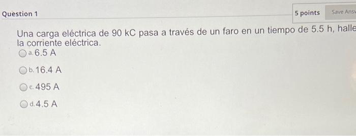 Question 1 5 points Save Answ Una carga eléctrica de 90 kC pasa a través de un faro en un tiempo de 5.5 h, halle la corriente