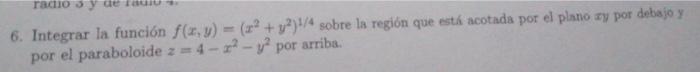 6. Integrar la función \( f(x, y)=\left(x^{2}+y^{2}\right)^{1 / 4} \) sobre la región que esth́ acotada por el plano xy por d