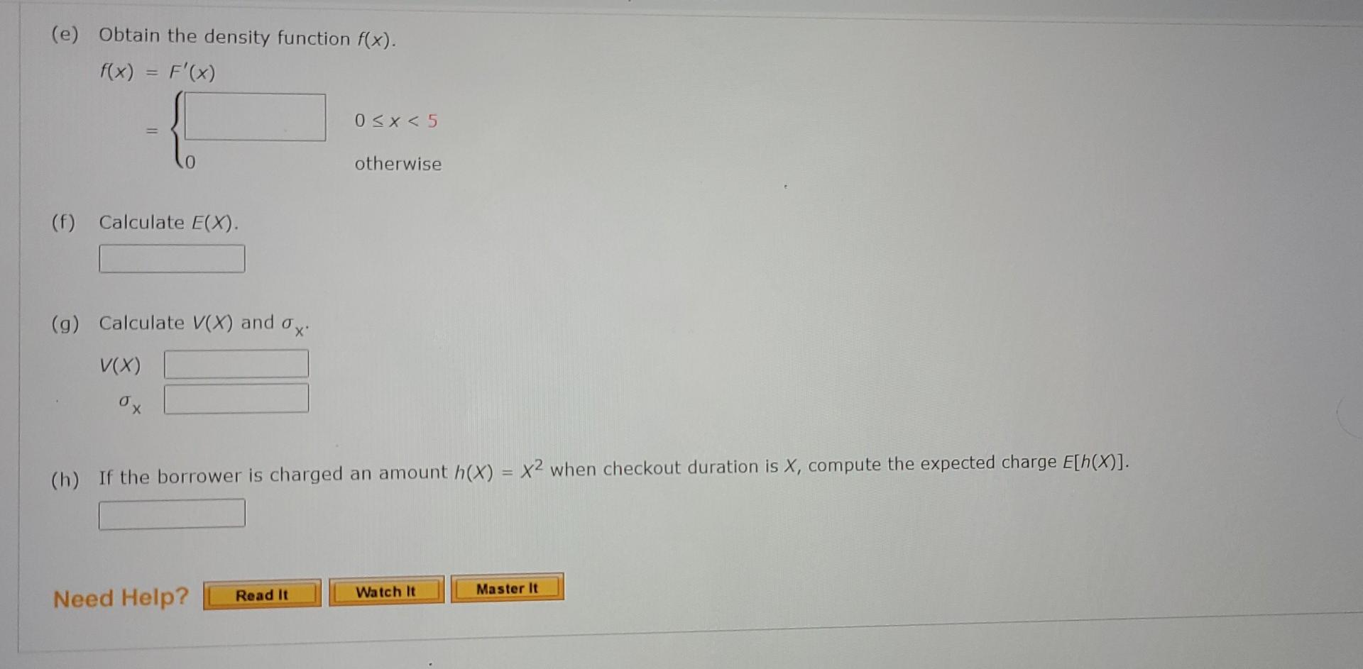 (e) Obtain the density function f(x).
f(x) = F(x)
{
0?x < 5
otherwise
(f) Calculate E(X).
(g) Calculate V(X) and o
V(X)
ox
(