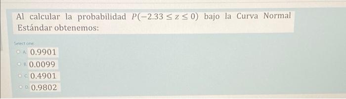 Al calcular la probabilidad P(-2.33 <zso bajo la Curva Normal Estándar obtenemos: Select one OA 0.9901 R 0.0099 0.4901 .00.98