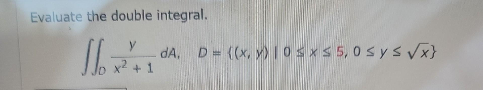 Evaluate the double integral. \[ \iint_{D} \frac{y}{x^{2}+1} d A, D=\{(x, y) \mid 0 \leq x \leq 5,0 \leq y \leq \sqrt{x}\} \]