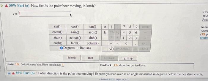 A \( 50 \% \) Part (a) How fast is the polar bear moving, in \( \mathrm{km} / \mathrm{h} \) ?
\[
v=
\]
Hints: deduction per h