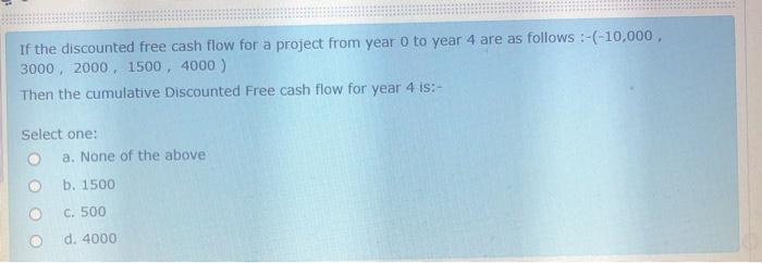 If the discounted free cash flow for a project from year o to year 4 are as follows :-(-10,000, 3000, 2000, 1500, 4000) Then