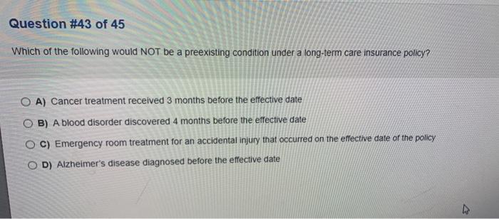 Question #43 of 45 Which of the following would NOT be a preexisting condition under a long-term care insurance policy? O A)