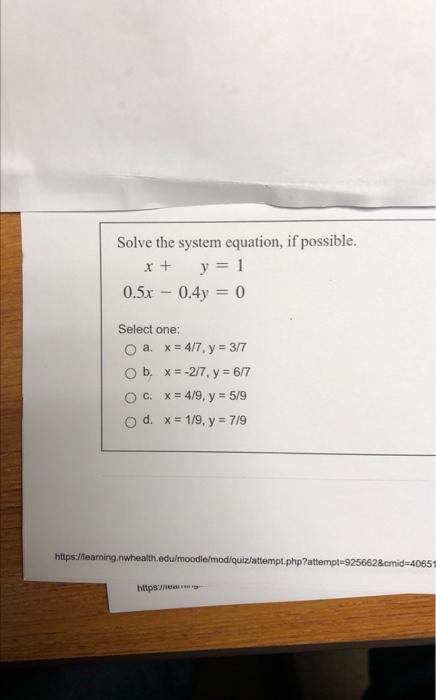 Solve the system equation, if possible. \[ \begin{array}{r} x+y=1 \\ 0.5 x-0.4 y=0 \end{array} \] Select one: a. \( x=4 / 7,