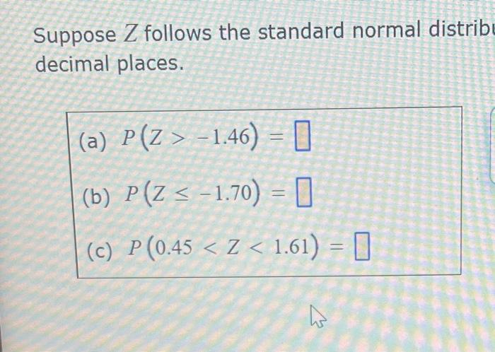 Suppose Z follows the standard normal distribu decimal places. (a) P(Z > -1.46) = (b) P(Z < -1.70) = 0 (c) P(0.45 < Z < 1.61)