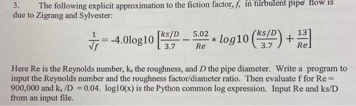 3. The following explicit approximation to the fiction factor, f, in turbulent pipe flow is due to Zigrang and Sylvester: ; =