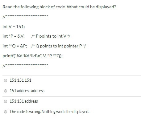 Read the following block of code. What could be displayed? //* int V = 151: /*P points to int V / int P = &V; int **Q = &P;