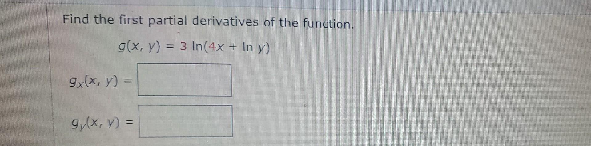 Find the first partial derivatives of the function. \[ g(x, y)=3 \ln (4 x+\ln y) \] \[ g_{x}(x, y)= \] \[ g_{y}(x, y)= \]