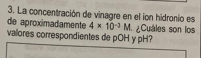 3. La concentración de vinagre en el ion hidronio es de aproximadamente 4 x 10-3 M. ¿Cuáles son los valores correspondientes