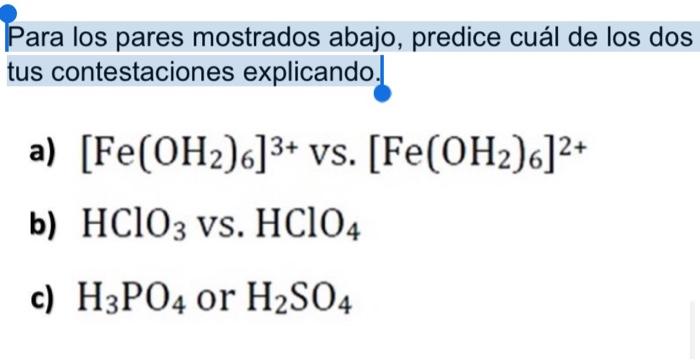 Para los pares mostrados abajo, predice cuál de los dos tus contestaciones explicando. a) [Fe(OH2)6]3+ vs. [Fe(OH2)6]2+ b) HC